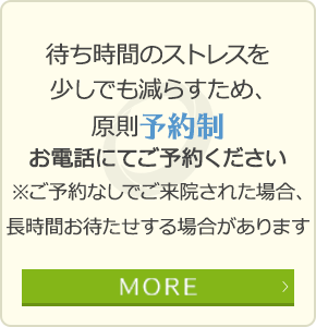 待ち時間のストレスを少しでも減らすため、原則予約制 お電話にてご予約ください ※予約なしでご来院された場合長時間お待たせすることがあります