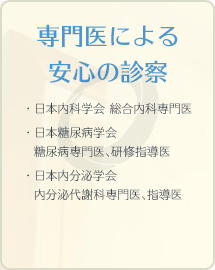 専門医による安心の診察 ・日本内科学会 総合内科専門医・日本糖尿病学会糖尿病専門医、研修指導医・日本内分泌学会内分泌代謝科専門医、指導医