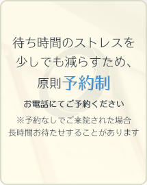 待ち時間のストレスを少しでも減らすため、原則予約制 お電話にてご予約ください ※予約なしでご来院された場合長時間お待たせすることがあります